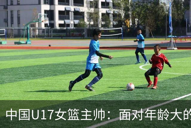 中国U17女篮主帅：面对年龄大的职业俱乐部 队员们打出了团队篮球