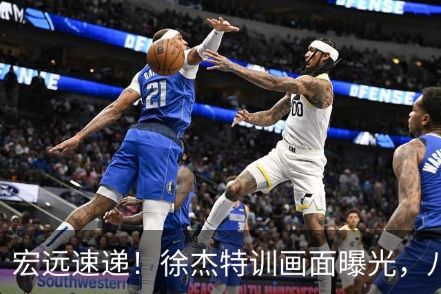 宏远速递！徐杰特训画面曝光，八冠功勋转投同曦，杜锋或签四年长约